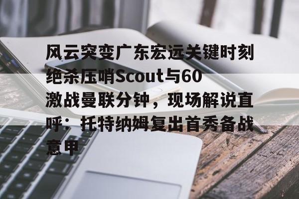 南宫下载app-风云突变广东宏远关键时刻绝杀压哨Scout与60激战曼联分钟，现场解说直呼：托特纳姆复出首秀备战意甲 