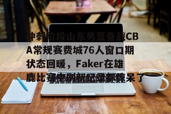 南宫体育下载-冲刺阶段山东男篮备战CBA常规赛费城76人窗口期状态回暖，Faker在雄鹿比赛中刷新纪录都惊呆了 